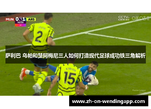 萨利巴 乌帕和楚阿梅尼三人如何打造现代足球成功铁三角解析