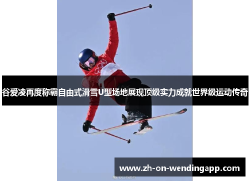 谷爱凌再度称霸自由式滑雪U型场地展现顶级实力成就世界级运动传奇