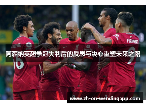 阿森纳英超争冠失利后的反思与决心重塑未来之路