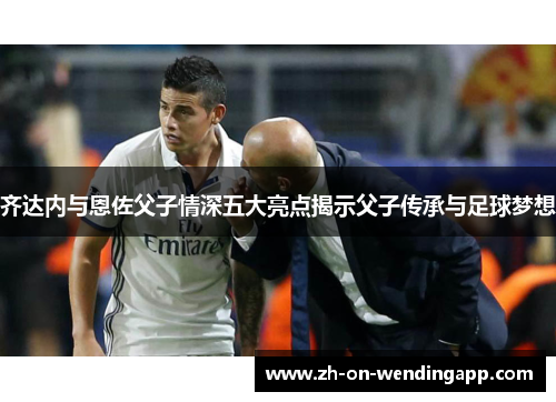 齐达内与恩佐父子情深五大亮点揭示父子传承与足球梦想