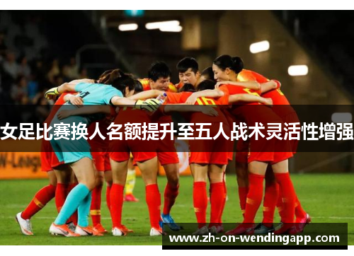 女足比赛换人名额提升至五人战术灵活性增强