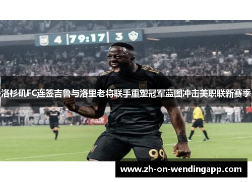 洛杉矶FC连签吉鲁与洛里老将联手重塑冠军蓝图冲击美职联新赛季 洛杉矶FC连签吉鲁与洛里老将联手重塑冠军蓝图冲击美职联新赛季