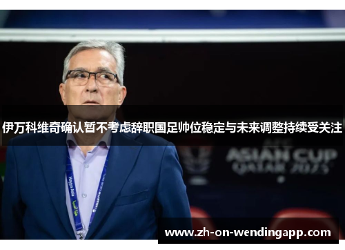 伊万科维奇确认暂不考虑辞职国足帅位稳定与未来调整持续受关注