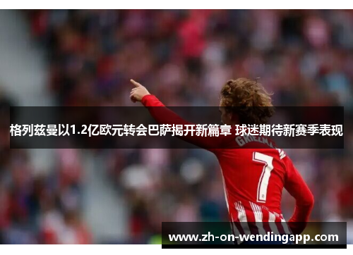格列兹曼以1.2亿欧元转会巴萨揭开新篇章 球迷期待新赛季表现