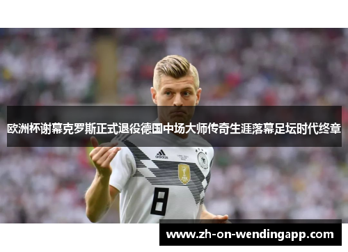 欧洲杯谢幕克罗斯正式退役德国中场大师传奇生涯落幕足坛时代终章 欧洲杯谢幕克罗斯正式退役德国中场大师传奇生涯落幕足坛时代终章